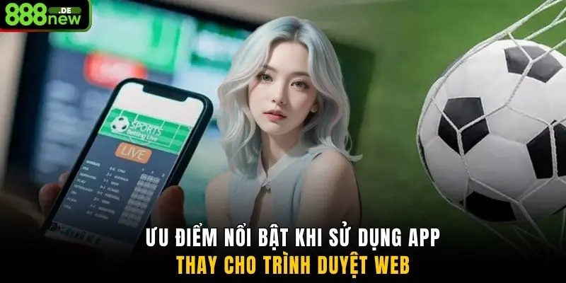 Ưu điểm nổi bật khi sử dụng app thay cho trình duyệt web